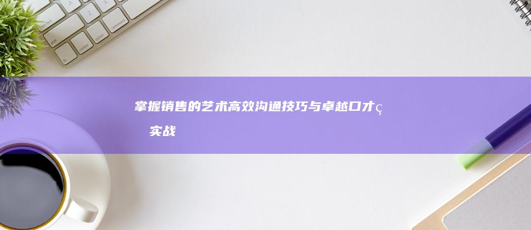 掌握销售的艺术：高效沟通技巧与卓越口才的实战指南